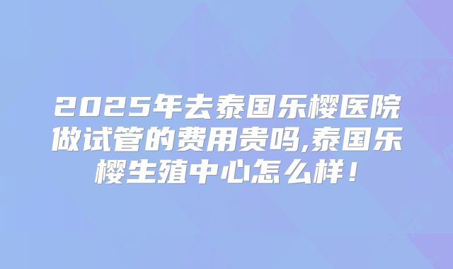 2025年去泰国乐樱医院做试管的费用贵吗,泰国乐樱生殖中心怎么样!