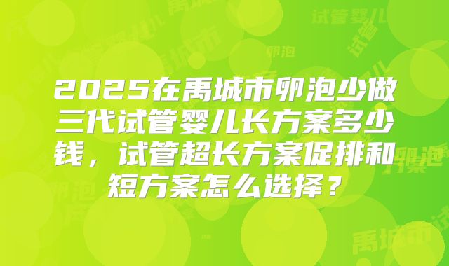 2025在禹城市卵泡少做三代试管婴儿长方案多少钱，试管超长方案促排和短方案怎么选择？