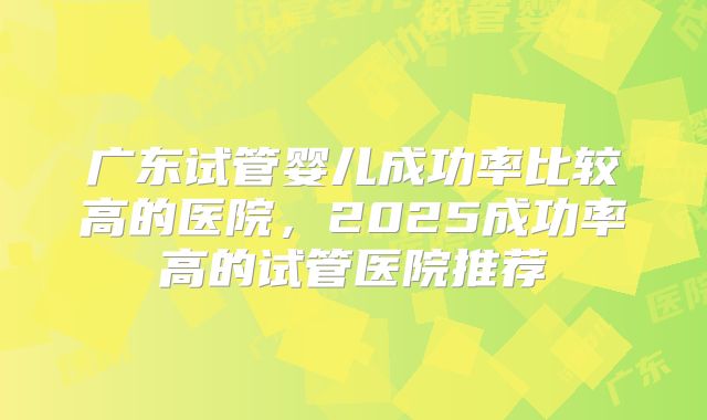 广东试管婴儿成功率比较高的医院，2025成功率高的试管医院推荐