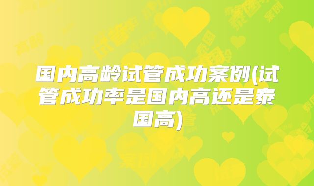 国内高龄试管成功案例(试管成功率是国内高还是泰国高)