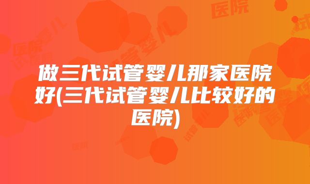 做三代试管婴儿那家医院好(三代试管婴儿比较好的医院)