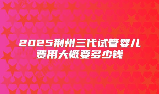 2025荆州三代试管婴儿费用大概要多少钱