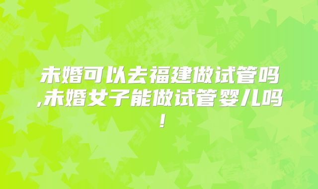 未婚可以去福建做试管吗,未婚女子能做试管婴儿吗！