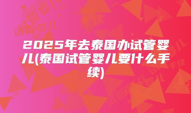 2025年去泰国办试管婴儿(泰国试管婴儿要什么手续)
