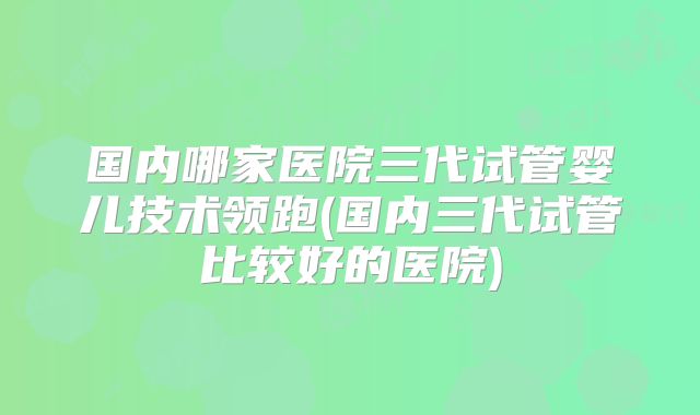 国内哪家医院三代试管婴儿技术领跑(国内三代试管比较好的医院)