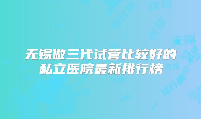 无锡做三代试管比较好的私立医院最新排行榜
