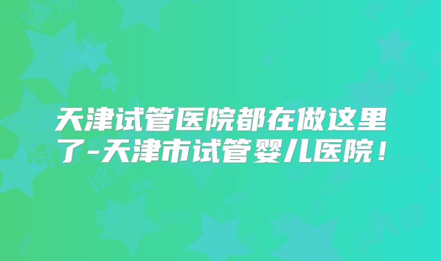 天津试管医院都在做这里了-天津市试管婴儿医院！