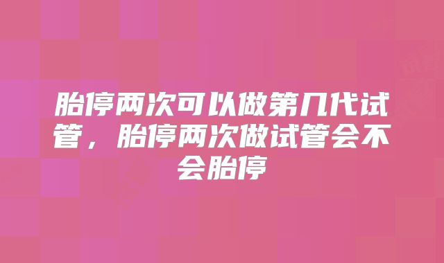 胎停两次可以做第几代试管，胎停两次做试管会不会胎停