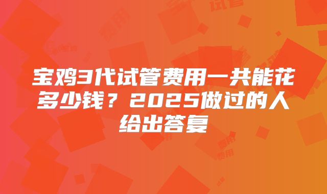 宝鸡3代试管费用一共能花多少钱?2025做过的人给出答复