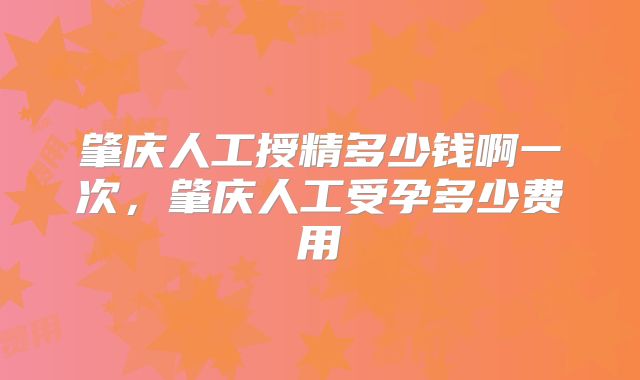 肇庆人工授精多少钱啊一次,肇庆人工受孕多少费用
