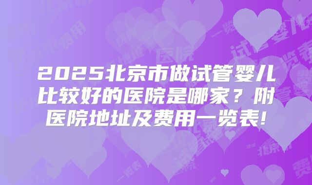 2025北京市做试管婴儿比较好的医院是哪家?附医院地址及费用一览表!