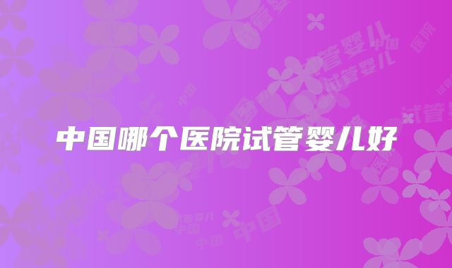 中国哪个医院试管婴儿好