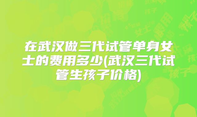 在武汉做三代试管单身女士的费用多少(武汉三代试管生孩子价格)