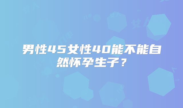 男性45女性40能不能自然怀孕生子？