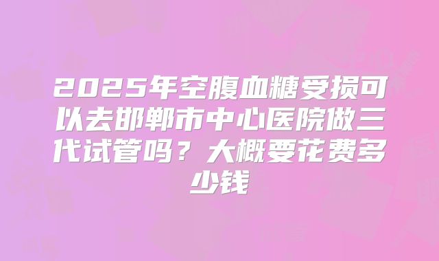 2025年空腹血糖受损可以去邯郸市中心医院做三代试管吗?大概要花费多少钱
