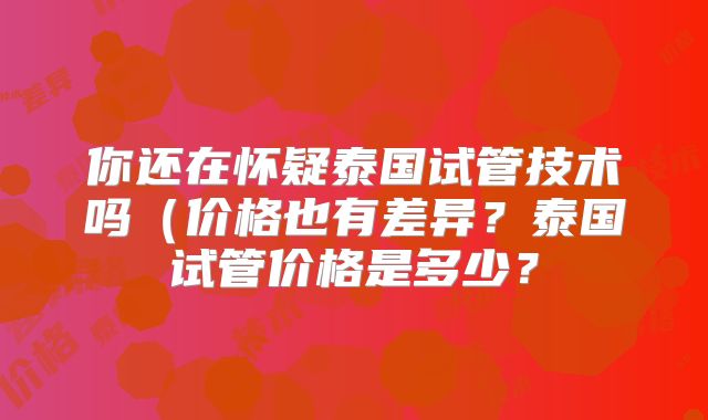 你还在怀疑泰国试管技术吗（价格也有差异？泰国试管价格是多少？