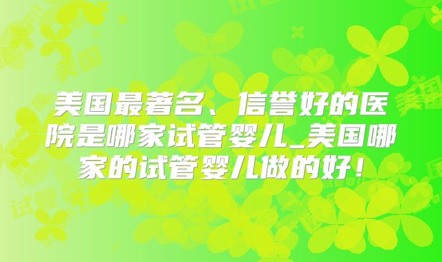 美国最著名、信誉好的医院是哪家试管婴儿_美国哪家的试管婴儿做的好！