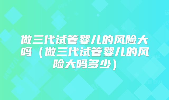 做三代试管婴儿的风险大吗（做三代试管婴儿的风险大吗多少）