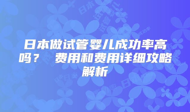 日本做试管婴儿成功率高吗? 费用和费用详细攻略解析