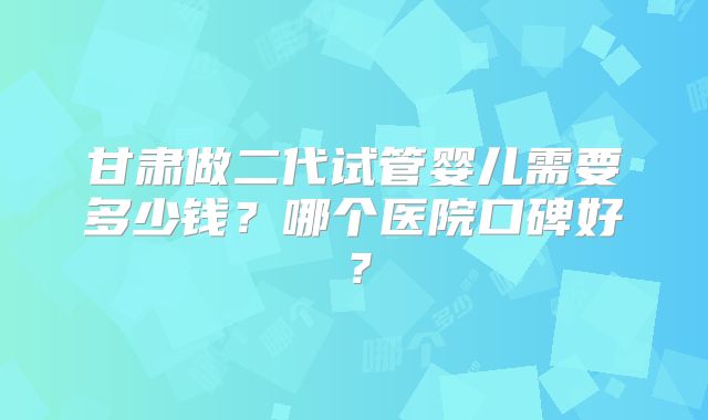 甘肃做二代试管婴儿需要多少钱?哪个医院口碑好?