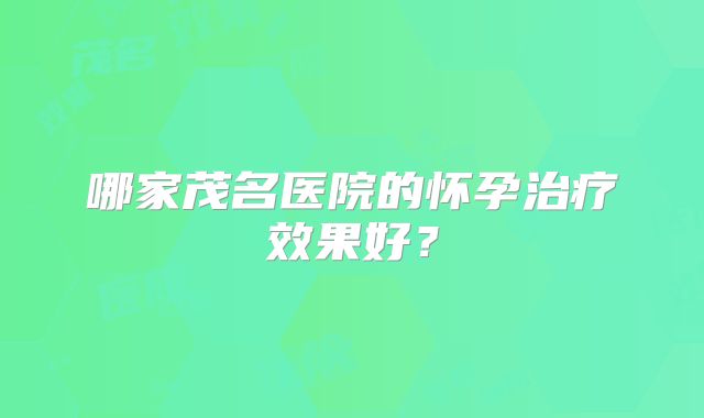 哪家茂名医院的怀孕治疗效果好？
