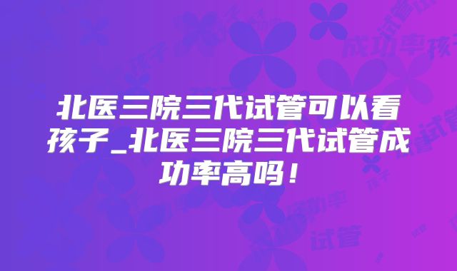 北医三院三代试管可以看孩子_北医三院三代试管成功率高吗!