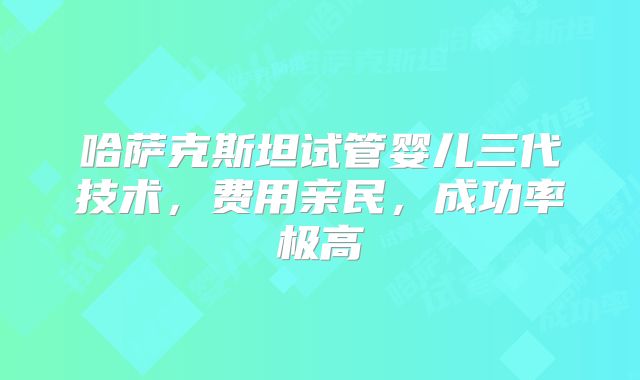 哈萨克斯坦试管婴儿三代技术，费用亲民，成功率极高