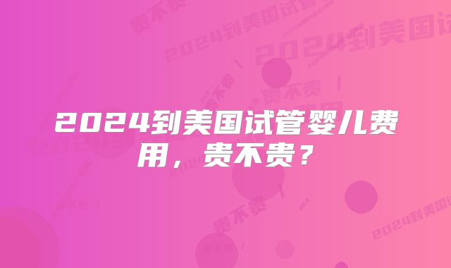 2024到美国试管婴儿费用,贵不贵?