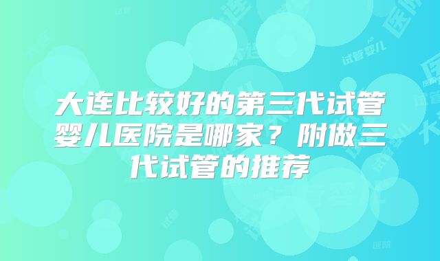 大连比较好的第三代试管婴儿医院是哪家？附做三代试管的推荐
