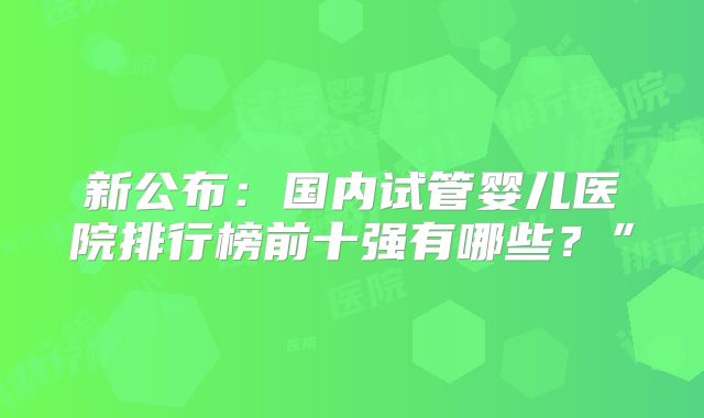新公布:国内试管婴儿医院排行榜前十强有哪些?”