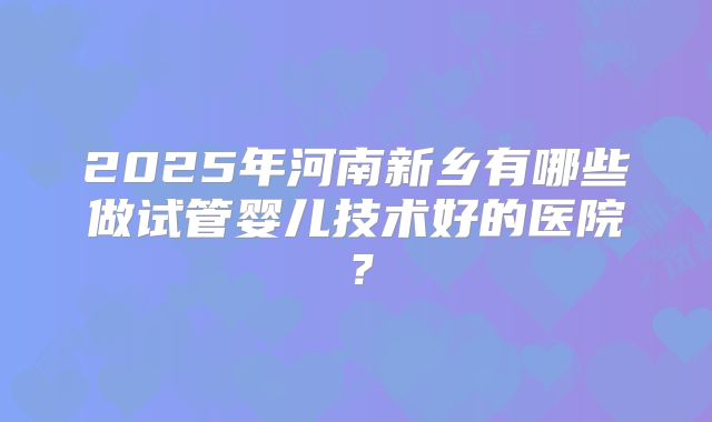 2025年河南新乡有哪些做试管婴儿技术好的医院？