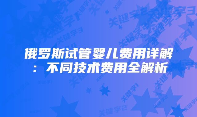 俄罗斯试管婴儿费用详解：不同技术费用全解析