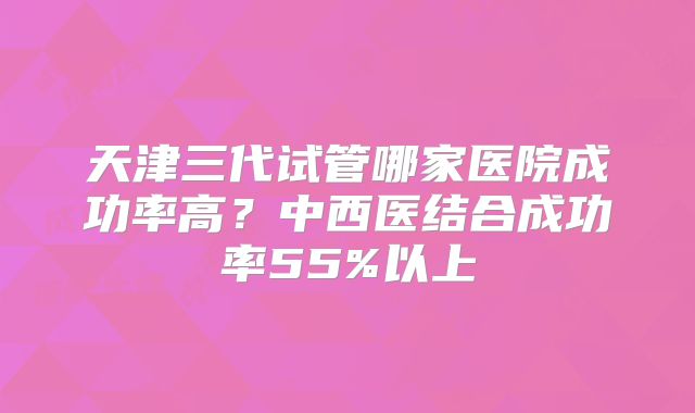 天津三代试管哪家医院成功率高？中西医结合成功率55%以上