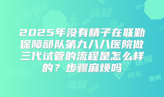 2025年没有精子在联勤保障部队第九八八医院做三代试管的流程是怎么样的？步骤麻烦吗