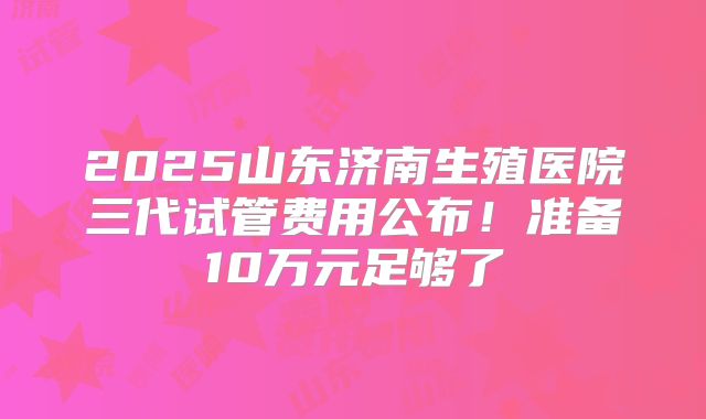 2025山东济南生殖医院三代试管费用公布！准备10万元足够了