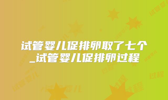 试管婴儿促排卵取了七个_试管婴儿促排卵过程