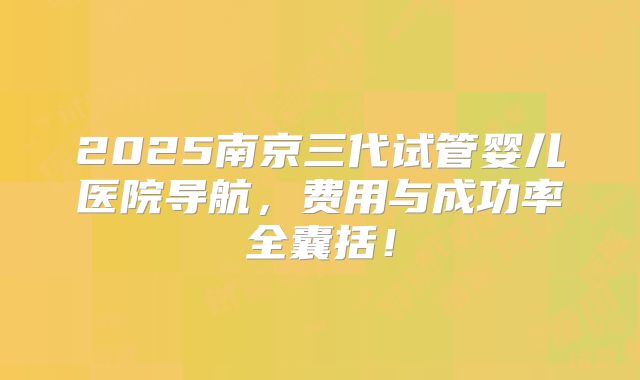 2025南京三代试管婴儿医院导航，费用与成功率全囊括！
