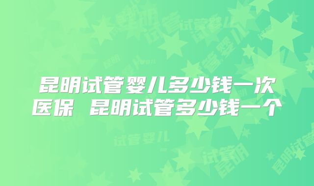 昆明试管婴儿多少钱一次医保 昆明试管多少钱一个