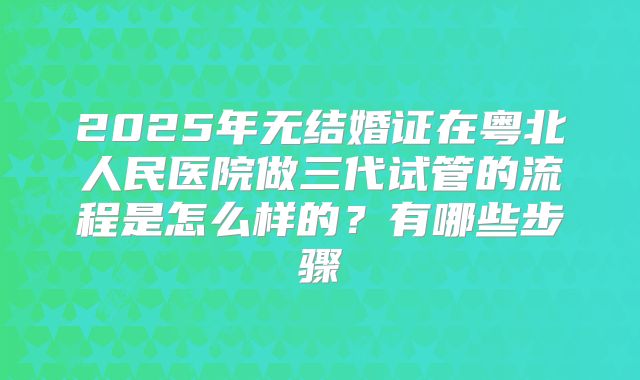 2025年无结婚证在粤北人民医院做三代试管的流程是怎么样的？有哪些步骤