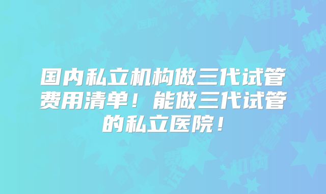 国内私立机构做三代试管费用清单！能做三代试管的私立医院！