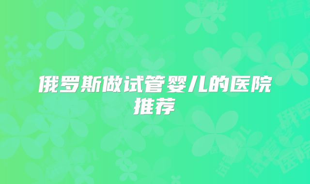 俄罗斯做试管婴儿的医院推荐