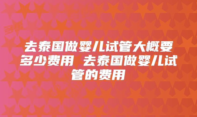 去泰国做婴儿试管大概要多少费用 去泰国做婴儿试管的费用