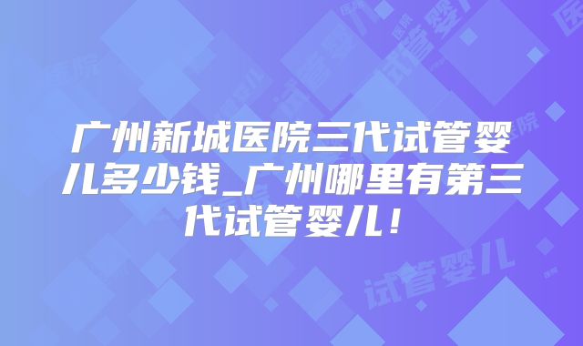 广州新城医院三代试管婴儿多少钱_广州哪里有第三代试管婴儿！