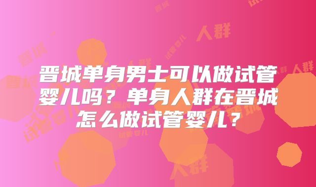 晋城单身男士可以做试管婴儿吗?单身人群在晋城怎么做试管婴儿?