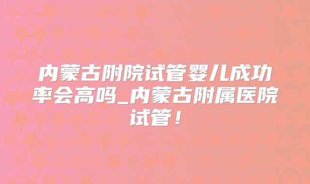 内蒙古附院试管婴儿成功率会高吗_内蒙古附属医院试管！