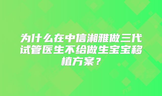 为什么在中信湘雅做三代试管医生不给做生宝宝移植方案?