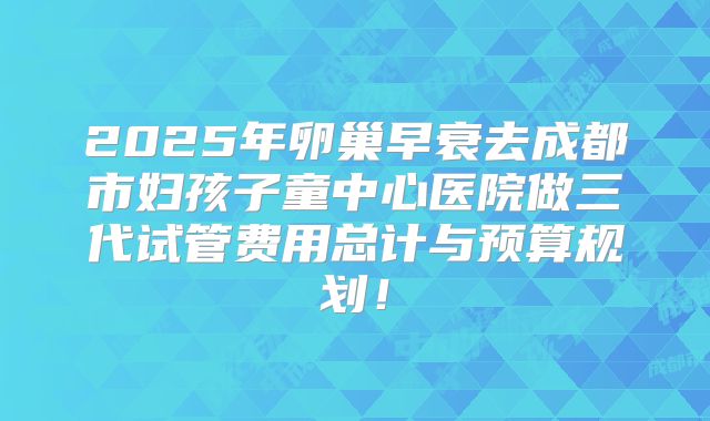 2025年卵巢早衰去成都市妇孩子童中心医院做三代试管费用总计与预算规划！