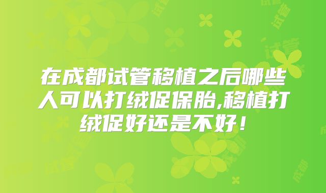 在成都试管移植之后哪些人可以打绒促保胎,移植打绒促好还是不好！