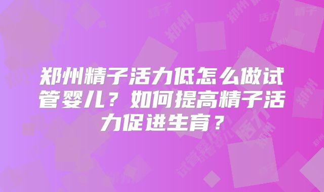 郑州精子活力低怎么做试管婴儿？如何提高精子活力促进生育？