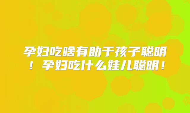 孕妇吃啥有助于孩子聪明！孕妇吃什么娃儿聪明！